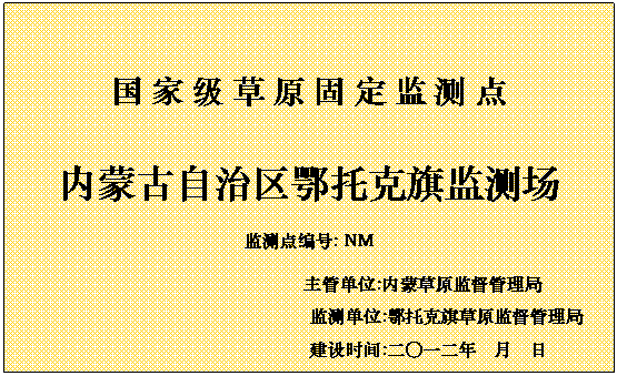文本框: 国 家 级 草 原 固 定 监 测 点
            内蒙古自治区鄂托克旗监测场
            监测点编号: NM
            主管单位:内蒙草原监督管理局
            监测单位:鄂托克旗草原监督管理局
            建设时间:二〇一二年  月  日